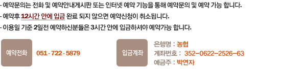 1.예약문의는 전화 및 예약안내게시판 또는 인터넷 예약 기능을 통해 예약문의 및 예약 가능 합니다. 
2.예약후 12시간안에 입금 완료 되지 않으면 예약신청이 취소됩니다. 3.이용일 기준 2일전 예약하신분들은 3시간 안에 입금하셔야 예약가능 합니다. 예약전화:051-722-5879/010-8836-1570 입금계좌-은행명:농협, 계좌번호 : 352-0622-2526-63, 예금주 : 박연자