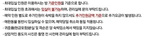 1.최대입실 인원은 이용하시는 방 기준인원을 기준으로 합니다.2.최대입실 인원 초과해서는 입실이 불가능하며, 관리실에 문의 부탁드립니다.3.예약 인원 별도로 추가인원이 숙박을 하지 않으셔도 추가인원금액 기준으로 추가요금이 발생됩니다.4.애완동물 동반시 입실하실 수 없으며, 예약당일 취소와 동일 적용됩니다.5.귀중품(현금포함)분실 및 파손은 당 숙박업소에서 책임을 지지않습니다.6.상업적인 용도의 사진은 촬영 전 사전에 관리실에 협의 부탁드립니다.