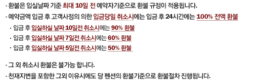 1.환불은 입실날짜 기준 최대10일전 예약자기준으로 환불 규정이 적용됩니다.
2.예약금액 입금 후 고객사정의 의한 입금당일 취소시에는 입금 후 24시간에는 100%전액 환불
  -입금 후 입실하실 날짜 10일전 취소시에는 90% 환불
  -입금 후 입실하실 날짜 7일전 취소시에는 60%환불
  -입금 후 입실하실 날짜 5일전 취소시에는 50%환불 
3.그 외 취소시 환불은 불가능 합니다.
4.천재지변을 포함한 그외 이유시에도 당 펜션의 환불기준으로 환불절차 진행됩니다.