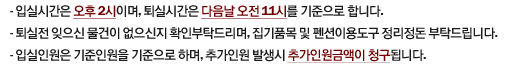 1.입실시간은 오후 2시이며, 퇴실시간은 다음날 오전 11시를 기준으로 합니다. 
2.퇴실전 잊으신 물건이 없으신지 확인부탁드리며, 집기품목 및 펜션이용도구 정리정돈 부탁드립니다.
3.입실인원은 기준인원을 기준으로 하며, 추가인원 발생시 추가인원금액이 청구됩니다.